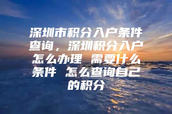 深圳市积分入户条件查询，深圳积分入户怎么办理 需要什么条件 怎么查询自己的积分