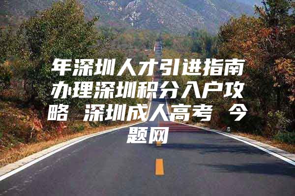 年深圳人才引进指南办理深圳积分入户攻略 深圳成人高考 今题网