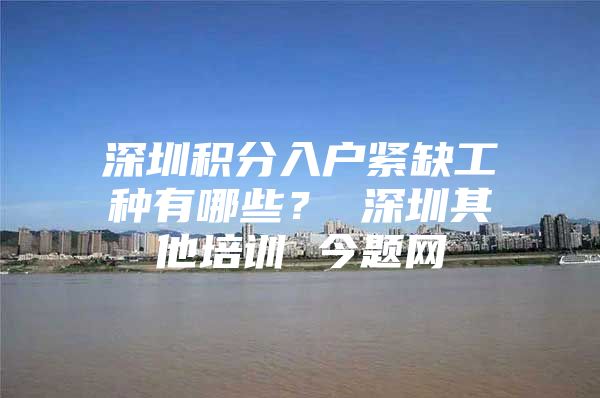 深圳积分入户紧缺工种有哪些？ 深圳其他培训 今题网