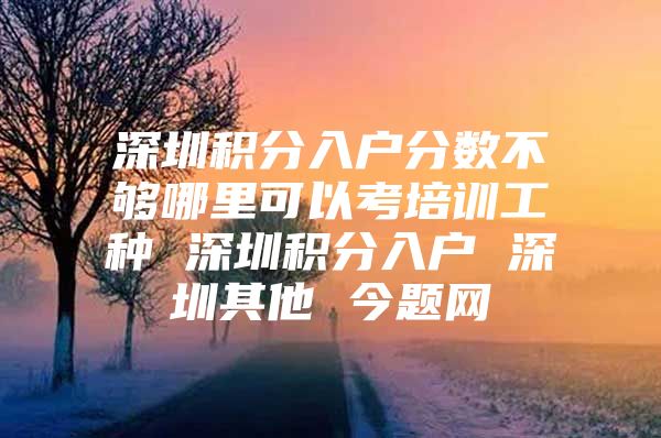 深圳积分入户分数不够哪里可以考培训工种 深圳积分入户 深圳其他 今题网