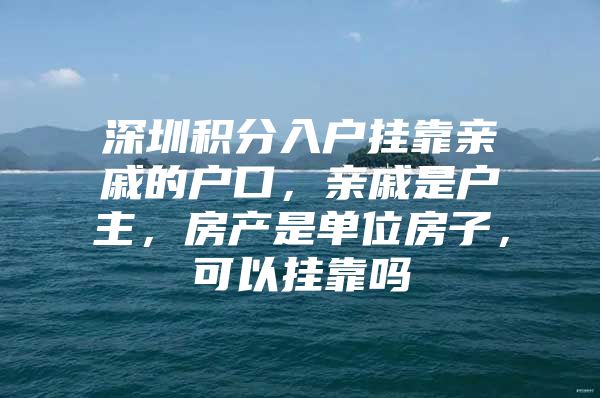 深圳积分入户挂靠亲戚的户口，亲戚是户主，房产是单位房子，可以挂靠吗