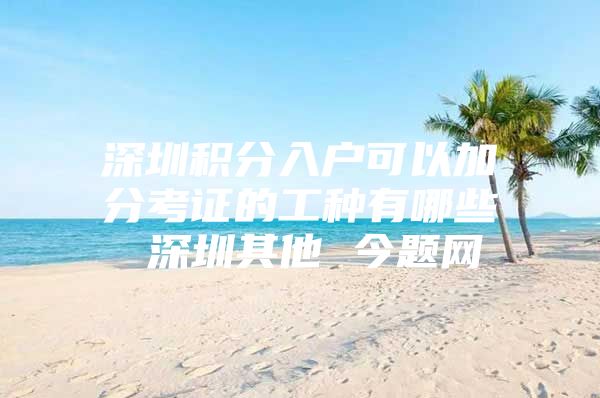 深圳积分入户可以加分考证的工种有哪些 深圳其他 今题网