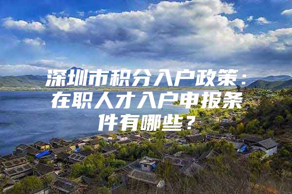 深圳市积分入户政策：在职人才入户申报条件有哪些？