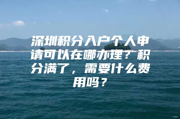 深圳积分入户个人申请可以在哪办理？积分满了，需要什么费用吗？