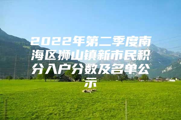 2022年第二季度南海区狮山镇新市民积分入户分数及名单公示