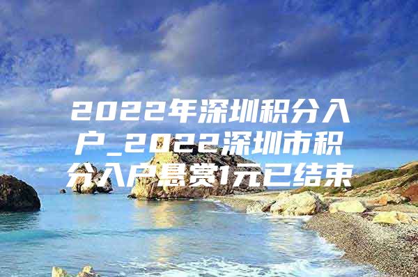 2022年深圳积分入户_2022深圳市积分入户悬赏1元已结束