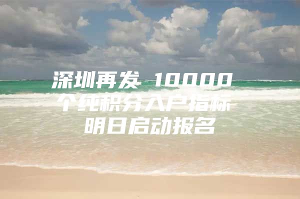 深圳再发 10000 个纯积分入户指标 明日启动报名