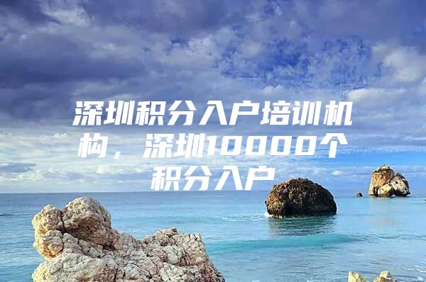 深圳积分入户培训机构，深圳10000个积分入户