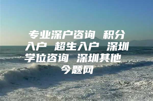 专业深户咨询 积分入户 超生入户 深圳学位咨询 深圳其他 今题网