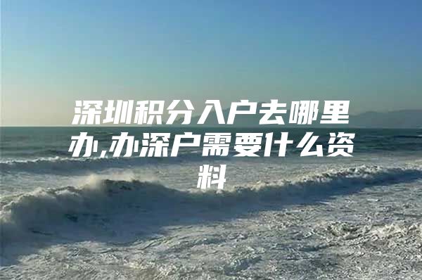 深圳积分入户去哪里办,办深户需要什么资料