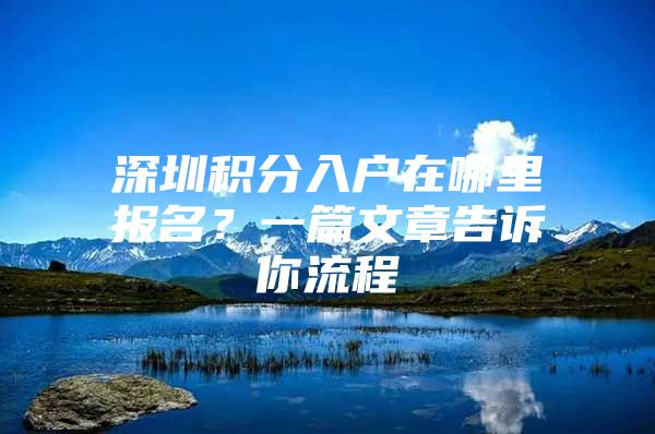 深圳积分入户在哪里报名？一篇文章告诉你流程