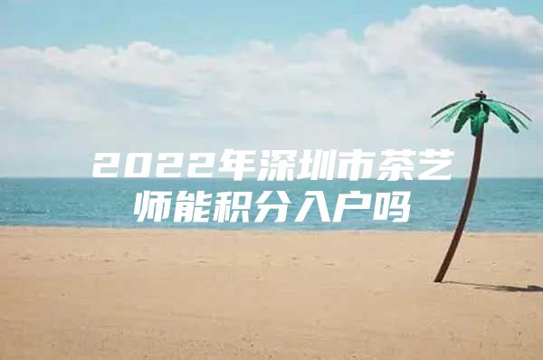 2022年深圳市茶艺师能积分入户吗