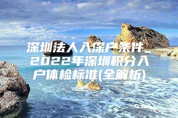 深圳法人入深户条件_2022年深圳积分入户体检标准(全解析)