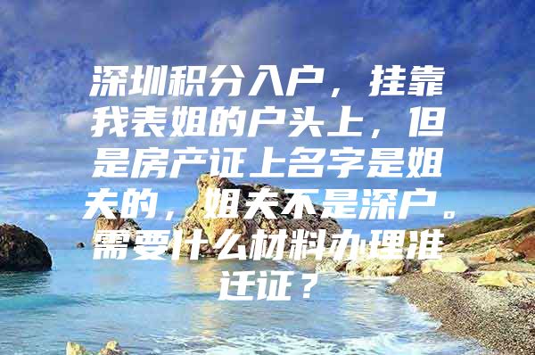 深圳积分入户，挂靠我表姐的户头上，但是房产证上名字是姐夫的，姐夫不是深户。需要什么材料办理准迁证？