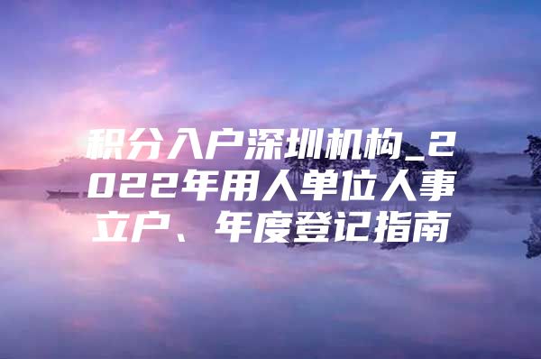 积分入户深圳机构_2022年用人单位人事立户、年度登记指南