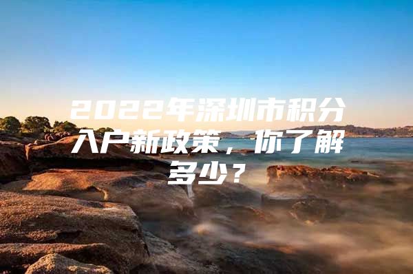 2022年深圳市积分入户新政策，你了解多少？