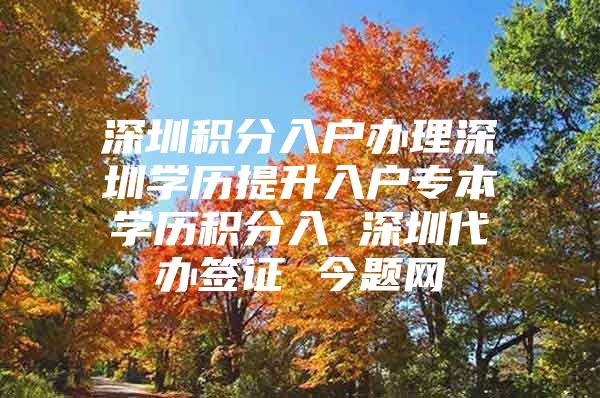 深圳积分入户办理深圳学历提升入户专本学历积分入 深圳代办签证 今题网