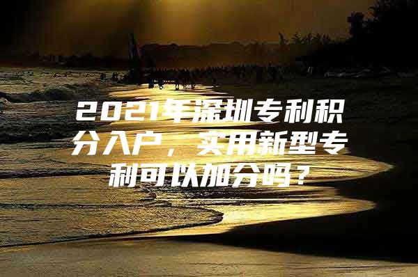 2021年深圳专利积分入户，实用新型专利可以加分吗？