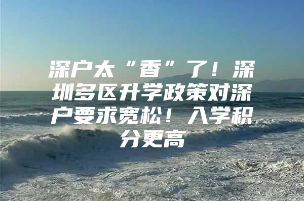 深户太“香”了！深圳多区升学政策对深户要求宽松！入学积分更高