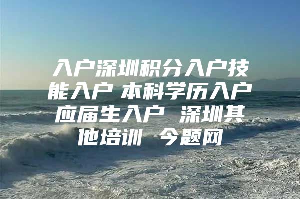 入户深圳积分入户技能入户　本科学历入户　应届生入户 深圳其他培训 今题网