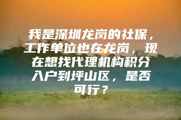 我是深圳龙岗的社保，工作单位也在龙岗，现在想找代理机构积分入户到坪山区，是否可行？