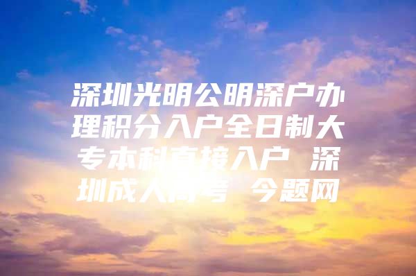 深圳光明公明深户办理积分入户全日制大专本科直接入户 深圳成人高考 今题网