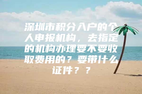 深圳市积分入户的个人申报机构，去指定的机构办理要不要收取费用的？要带什么证件？？