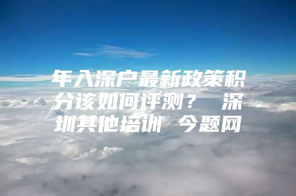 年入深户最新政策积分该如何评测？ 深圳其他培训 今题网