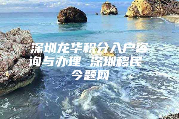 深圳龙华积分入户咨询与办理 深圳移民 今题网