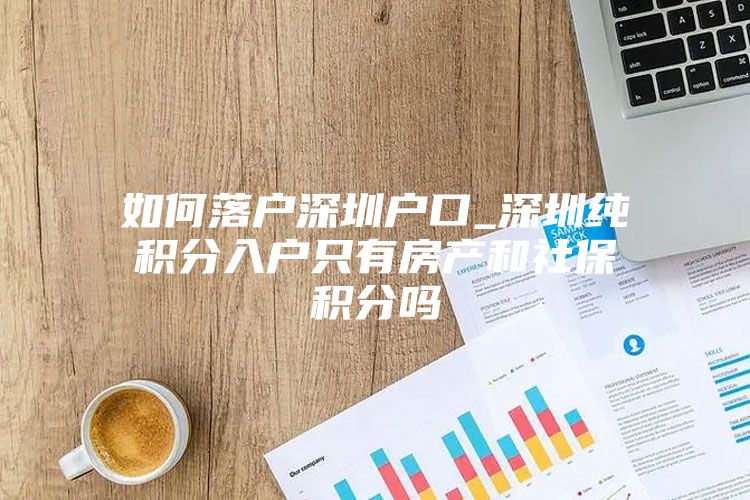 如何落户深圳户口_深圳纯积分入户只有房产和社保积分吗