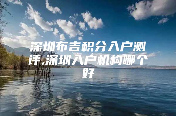 深圳布吉积分入户测评,深圳入户机构哪个好