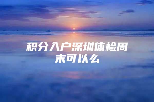 积分入户深圳体检周末可以么