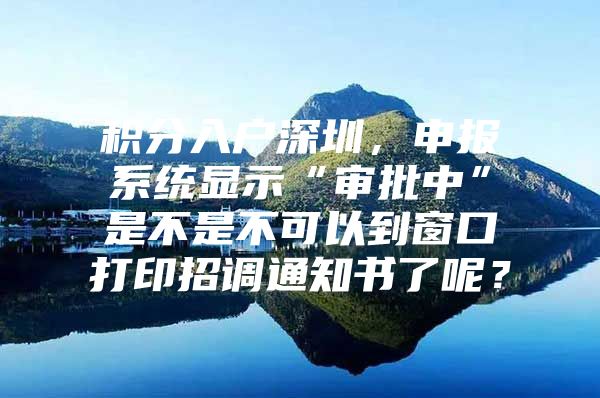 积分入户深圳，申报系统显示“审批中”是不是不可以到窗口打印招调通知书了呢？