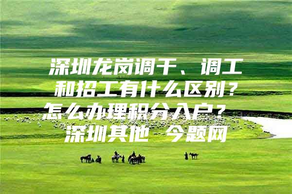 深圳龙岗调干、调工和招工有什么区别？怎么办理积分入户？ 深圳其他 今题网