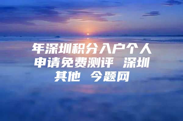 年深圳积分入户个人申请免费测评 深圳其他 今题网