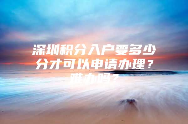 深圳积分入户要多少分才可以申请办理？难办吗？