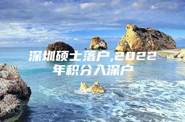 深圳硕士落户,2022年积分入深户