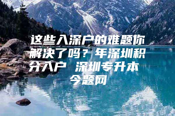 这些入深户的难题你解决了吗？年深圳积分入户 深圳专升本 今题网