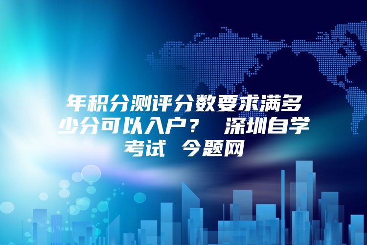 年积分测评分数要求满多少分可以入户？ 深圳自学考试 今题网