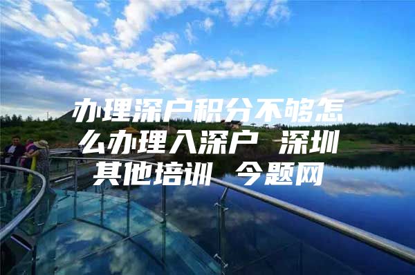 办理深户积分不够怎么办理入深户 深圳其他培训 今题网