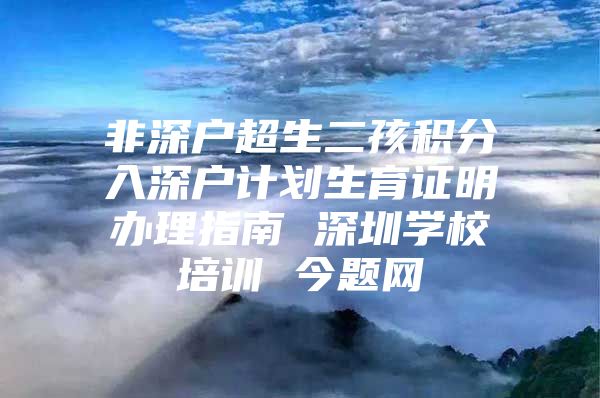 非深户超生二孩积分入深户计划生育证明办理指南 深圳学校培训 今题网