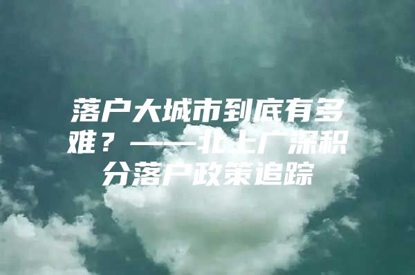 落户大城市到底有多难？——北上广深积分落户政策追踪