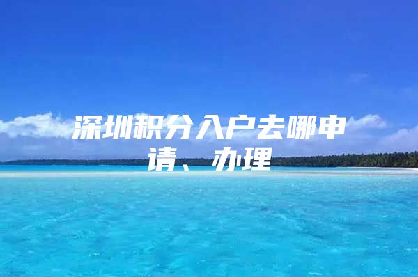 深圳积分入户去哪申请、办理