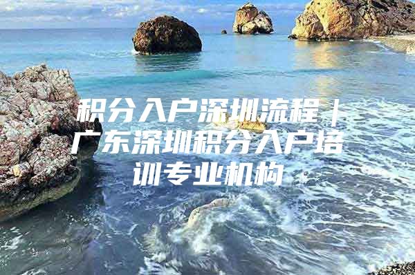 积分入户深圳流程｜广东深圳积分入户培训专业机构