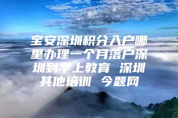 宝安深圳积分入户哪里办理一个月落户深圳到学上教育 深圳其他培训 今题网