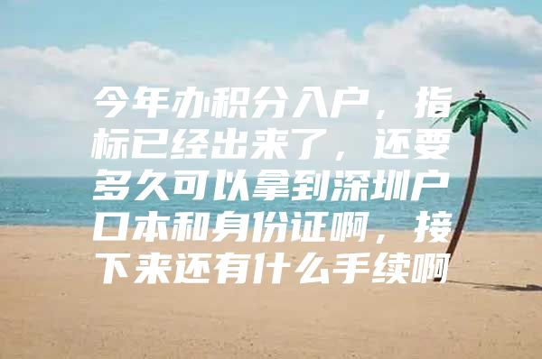 今年办积分入户，指标已经出来了，还要多久可以拿到深圳户口本和身份证啊，接下来还有什么手续啊