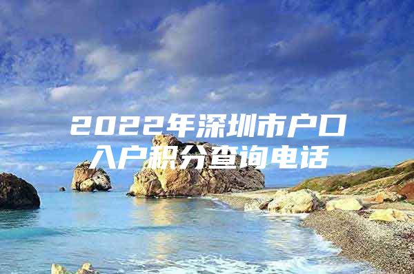 2022年深圳市户口入户积分查询电话