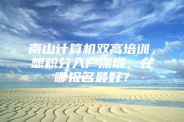 南山计算机双高培训，想积分入户深圳，在哪报名最好？