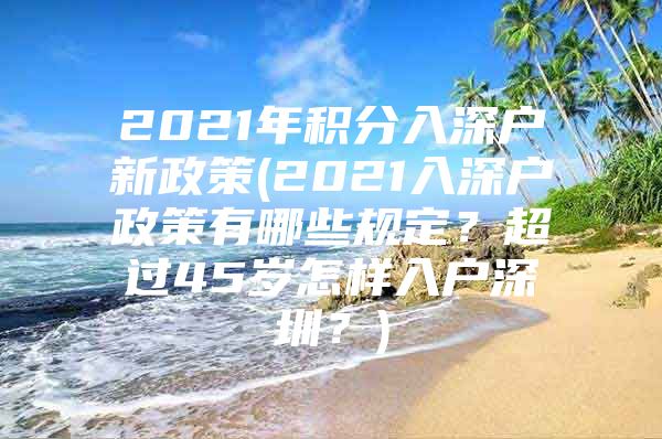 2021年积分入深户新政策(2021入深户政策有哪些规定？超过45岁怎样入户深圳？)