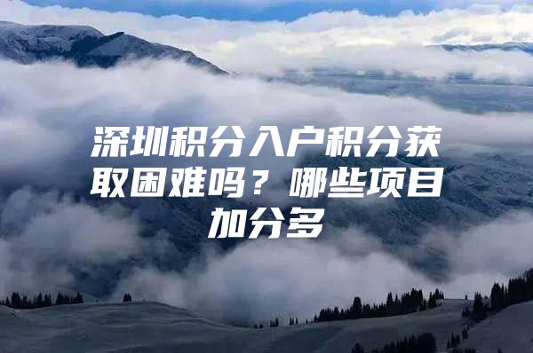 深圳积分入户积分获取困难吗？哪些项目加分多